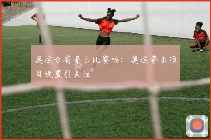 奥运会有拳击比赛吗:奥运拳击项目设置引关注