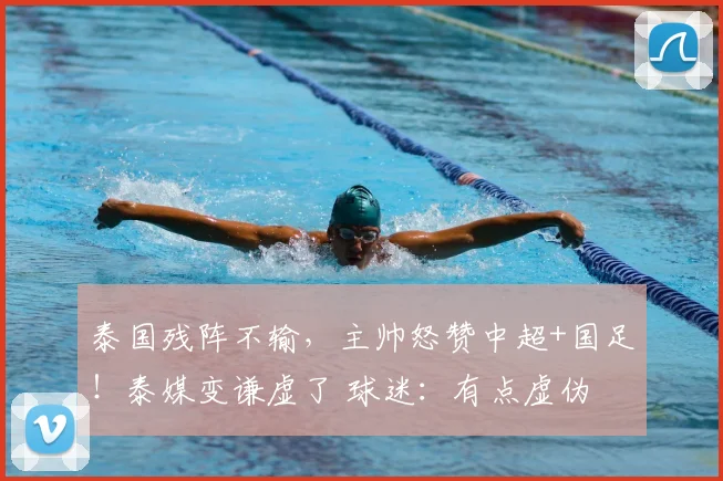 泰国残阵不输,主帅怒赞中超+国足!泰媒变谦虚了 球迷:有点虚伪