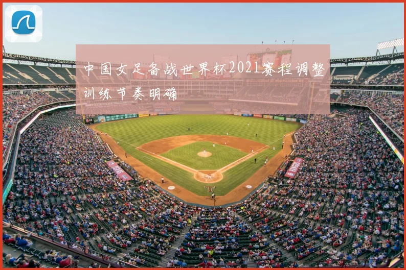 中国女足备战世界杯2021赛程调整训练节奏明确