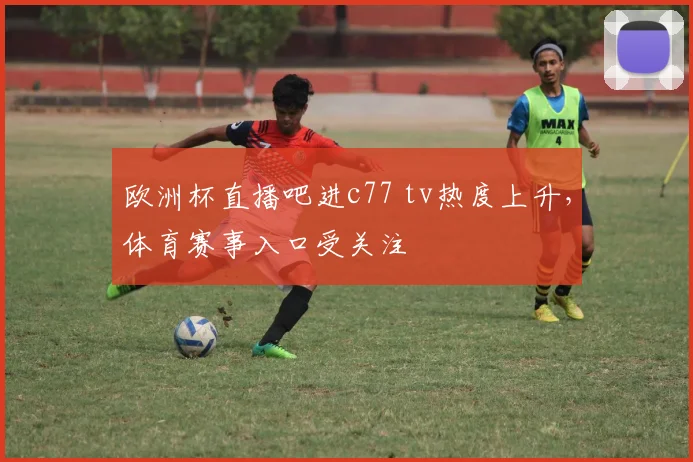欧洲杯直播吧进c77 tv热度上升,体育赛事入口受关注
